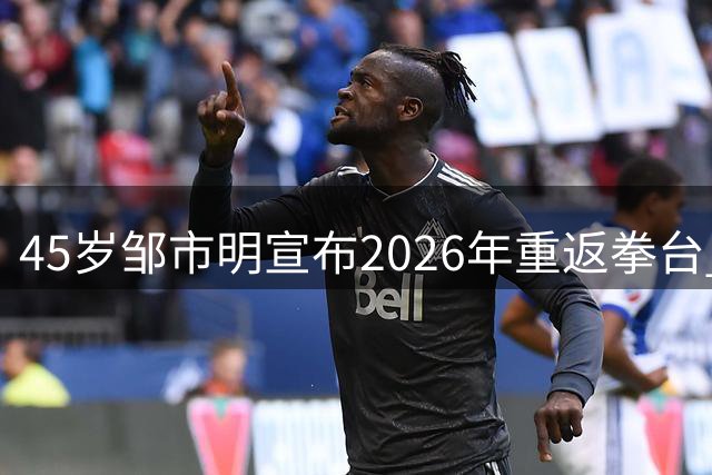 45岁邹市明宣布2026年重返拳台 传奇拳王能否再创辉煌？